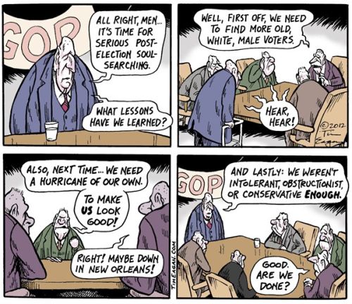 Republican post-election conference:  First off, we need to find more old white male voters.  Next, we need a hurricane of our own.  And, lastly, we weren't intolerant, obstructionist, or conservative enough!